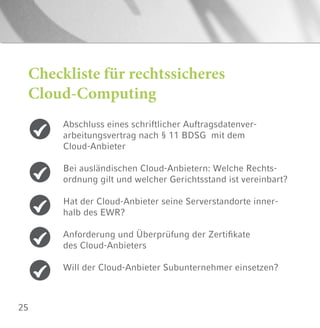 25
Checkliste für rechtssicheres
Cloud-Computing
Abschluss eines schriftlicher Auftragsdatenver-
arbeitungsvertrag nach § 11 BDSG mit dem
Cloud-Anbieter
Bei ausländischen Cloud-Anbietern: Welche Rechts-
ordnung gilt und welcher Gerichtsstand ist vereinbart?
Hat der Cloud-Anbieter seine Serverstandorte inner-
halb des EWR?
Anforderung und Überprüfung der Zertifikate
des Cloud-Anbieters
Will der Cloud-Anbieter Subunternehmer einsetzen?
 