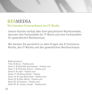 27
Unsere Kanzlei verfügt über fünf spezialisierte Rechtsanwälte,
darunter drei Fachanwälte für IT-Recht und eine Fachanwältin
für gewerblichen Rechtsschutz.
Wir beraten Sie persönlich zu allen Fragen des E-Commerce
Rechts, des IT-Rechts und des gewerblichen Rechtsschutzes.
RESMEDIA
Wir beraten Unternehmen im IT-Recht.
Bildnachweise:
Titel: © Anna - Fotolia.com
Seite 3: © Vladislav Kochelaevs - Fotolia.com
Seite 7: © Thorsten Schuh - Fotolia.com
Seite 9: © reeel - Fotolia.com
Seiite 11: © Denys Rudyi - Fotolia
Seite 14: © Ingo Bartussek - Fotolia.com
Seite 23: © Alex White - Fotolia.com
Seite 25: © Soulsisz - Fotolia.com
Seite 29: © vector_master - Fotolia.com
 