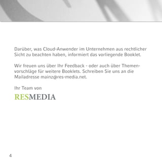 4
Darüber, was Cloud-Anwender im Unternehmen aus rechtlicher
Sicht zu beachten haben, informiert das vorliegende Booklet.
Wir freuen uns über Ihr Feedback - oder auch über Themen-
vorschläge für weitere Booklets. Schreiben Sie uns an die
Mailadresse mainz@res-media.net.
Ihr Team von
RESMEDIA
 