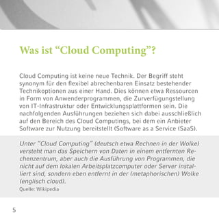 5
Cloud Computing ist keine neue Technik. Der Begriff steht
synonym für den flexibel abrechenbaren Einsatz bestehender
Technikoptionen aus einer Hand. Dies können etwa Ressourcen
in Form von Anwenderprogrammen, die Zurverfügungstellung
von IT-Infrastruktur oder Entwicklungsplattformen sein. Die
nachfolgenden Ausführungen beziehen sich dabei ausschließlich
auf den Bereich des Cloud Computings, bei dem ein Anbieter
Software zur Nutzung bereitstellt (Software as a Service (SaaS).
Unter “Cloud Computing” (deutsch etwa Rechnen in der Wolke)
versteht man das Speichern von Daten in einem entfernten Re-
chenzentrum, aber auch die Ausführung von Programmen, die
nicht auf dem lokalen Arbeitsplatzcomputer oder Server instal-
liert sind, sondern eben entfernt in der (metaphorischen) Wolke
(englisch cloud).
Quelle: Wikipedia
Was ist “Cloud Computing”?
 