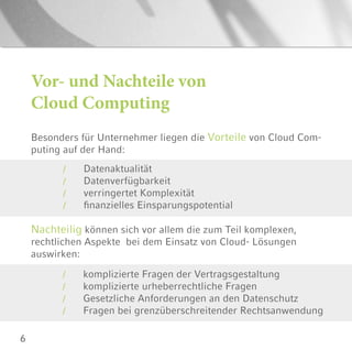 6
Vor- und Nachteile von
Cloud Computing
Besonders für Unternehmer liegen die Vorteile von Cloud Com-
puting auf der Hand:
Datenaktualität
Datenverfügbarkeit
verringertet Komplexität
finanzielles Einsparungspotential
/
/
/
/
Nachteilig können sich vor allem die zum Teil komplexen,
rechtlichen Aspekte bei dem Einsatz von Cloud- Lösungen
auswirken:
komplizierte Fragen der Vertragsgestaltung
komplizierte urheberrechtliche Fragen
Gesetzliche Anforderungen an den Datenschutz
Fragen bei grenzüberschreitender Rechtsanwendung
/
/
/
/
 