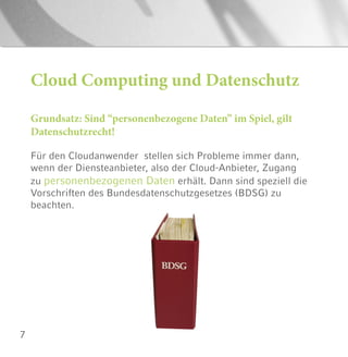 7
Cloud Computing und Datenschutz
Grundsatz: Sind “personenbezogene Daten” im Spiel, gilt
Datenschutzrecht!
Für den Cloudanwender stellen sich Probleme immer dann,
wenn der Diensteanbieter, also der Cloud-Anbieter, Zugang
zu personenbezogenen Daten erhält. Dann sind speziell die
Vorschriften des Bundesdatenschutzgesetzes (BDSG) zu
beachten.
 
