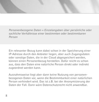 8
Personenbezogene Daten = Einzelangaben über persönliche oder
sachliche Verhältnisse einer bestimmten oder bestimmbaren
Person
Ein relevanter Bezug kann dabei schon in der Speicherung einer
IP-Adresse durch den Anbieter liegen, aber auch Zugangsdaten
oder sonstige Daten, die in der Cloud abgespeichert werden,
können einen Personenbezug herstellen. Dafür reicht es schon
aus, dass den Daten eine natürliche Person direkt oder indirekt
zugeordnet werden kann.
Ausnahmsweise liegt aber dann keine Nutzung von personen-
bezogenen Daten vor, wenn die Bestimmbarkeit einer natürlichen
Person verhindert wird. Das ist z.B. bei der Anonymisierung der
Daten der Fall. Dann wäre Datenschutzrecht nicht anwendbar.
 