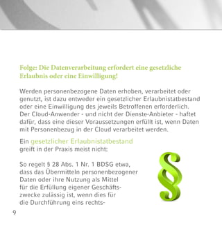 9
Folge: Die Datenverarbeitung erfordert eine gesetzliche
Erlaubnis oder eine Einwilligung!
Werden personenbezogene Daten erhoben, verarbeitet oder
genutzt, ist dazu entweder ein gesetzlicher Erlaubnistatbestand
oder eine Einwilligung des jeweils Betroffenen erforderlich.
Der Cloud-Anwender - und nicht der Dienste-Anbieter - haftet
dafür, dass eine dieser Voraussetzungen erfüllt ist, wenn Daten
mit Personenbezug in der Cloud verarbeitet werden.
Ein gesetzlicher Erlaubnistatbestand
greift in der Praxis meist nicht:
So regelt § 28 Abs. 1 Nr. 1 BDSG etwa,
dass das Übermitteln personenbezogener
Daten oder ihre Nutzung als Mittel
für die Erfüllung eigener Geschäfts-
zwecke zulässig ist, wenn dies für
die Durchführung eins rechts-
 