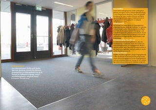 Verschleißfest
Unsere Schmutzfangteppiche wurden umfangreich
getestet und eignen sich für intensive Beanspruchung
in hoch frequentierten Bereichen. Durch die spezielle
Anordnung der Fasern werden Schmutz und Nässe
optimal aufgenommen, sodass Straßenschmutz im
Eingangsbereich bleibt und nicht ins Gebäude
“mitgenommen“ wird.
Kostensparend
Da Schmutz und Nässe gleich im Eingangsbereich
aufgefangen werden, bleibt der Fußboden im restlichen
Gebäude länger sauber. Dies ermöglicht eine effizien-
tere Fußbodenreinigung, wodurch Reinigungs- und
Instandhaltungskosten gespart werden können. Durch
die geringere Verschmutzung verlängert sich auch die
Lebensdauer des angrenzenden Teppichbodens oder
Bodenbelags.
Verbesserung des Raumklimas
Aus internationalen Studien geht hervor, dass die
Staubbelastung in Gebäuden durch den Einsatz von
Schmutzfangteppichen im Eingangsbereich deutlich
reduziert werden kann. Staub und Feinstaub werden in
den Fasern zurückgehalten, was sich wiederum positiv
auf das Raumklima auswirkt.
Schallabsorbierend
Schaffen Sie einen angenehm ruhigen Eingangsbereich,
in dem die Akustik hinreichend berücksichtigt wurde.
Unsere Schmutzfangteppiche für den Eingangsbereich
sind eine schallabsorbierende Lösung, die sich vollstän-
dig in die Innenausstattung des Gebäudes integrieren
Kostensparend
„Aus internationalen Studien geht hervor,
dass man durch den Einsatz von Schmutz-
fangteppichen im Eingangsbereich bis zu 65
Prozent an Fußbodenreinigungs- und In-
standhaltungskosten einsparen kann!“
Bo Zetterqvist “Den onda circlen”
 