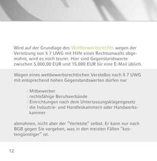 12
Wird auf der Grundlage des Wettbewerbsrechts wegen der
Verletzung von § 7 UWG mit Hilfe eines Rechtsanwalts abge-
mahnt, wird es noch teurer. Hier sind Gegenstandswerte
zwischen 5.000,00 EUR und 15.000 EUR für eine E-Mail üblich.
Wegen eines wettbewerbsrechtlichen Verstoßes nach § 7 UWG
mit entsprechend hohen Gegenstandswerten dürfen nur
/ Mitbewerber
/ rechtsfähige Berufsverbände
/ Einrichtungen nach dem Unterlassungsklagengesetz
/ die Industrie- und Handleskammern oder Handwerks-
kammer
abmahnen, nicht aber der “Verletzte” selbst. Er kann nur nach
BGB gegen Sie vorgehen, was in den meisten Fällen “kos-
tengünstiger” ist.
 