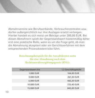13
Berechnungsbeispiele für die Anwaltskosten netto
für eine Abmahnung nach dem
Rechtsanwaltsvergütungsgesetz (RVG):
Gegenstandswert bis 1,3 Geschäftsgebühr
1.000 EUR 104,00 EUR
3.000 EUR 261,30 EUR
6.000 EUR 460,20 EUR
10.000 EUR 725,40 EUR
15.000 EUR 845,00 EUR
Abmahnvereine wie Berufsverbände, Verbraucherzentralen usw.
dürfen außergerichtlich nur ihre Auslagen ersetzt verlangen.
Hierbei handelt es sich meist um Beträge unter 200,00 EUR. Bei
diesen Abmahnern spielt der Gegenstandswert kostenmäßig daher
erst eine praktische Rolle, wenn es um die Frage geht, ob man
die Abmahnung akzeptiert oder ein Gerichtsverfahren mit dem
entsprechenden Prozesskostenrisiko führt.
 