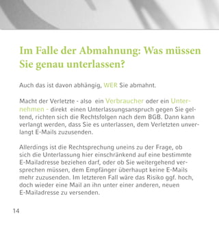 14
Im Falle der Abmahnung: Was müssen
Sie genau unterlassen?
Auch das ist davon abhängig, WER Sie abmahnt.
Macht der Verletzte - also ein Verbraucher oder ein Unter-
nehmen - direkt einen Unterlassungsanspruch gegen Sie gel-
tend, richten sich die Rechtsfolgen nach dem BGB. Dann kann
verlangt werden, dass Sie es unterlassen, dem Verletzten unver-
langt E-Mails zuzusenden.
Allerdings ist die Rechtsprechung uneins zu der Frage, ob
sich die Unterlassung hier einschränkend auf eine bestimmte
E-Mailadresse beziehen darf, oder ob Sie weitergehend ver-
sprechen müssen, dem Empfänger überhaupt keine E-Mails
mehr zuzusenden. Im letzteren Fall wäre das Risiko ggf. hoch,
doch wieder eine Mail an ihn unter einer anderen, neuen
E-Mailadresse zu versenden.
 