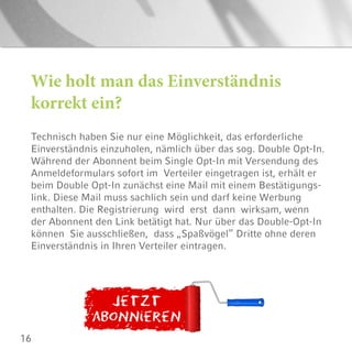 16
Wie holt man das Einverständnis
korrekt ein?
Technisch haben Sie nur eine Möglichkeit, das erforderliche
Einverständnis einzuholen, nämlich über das sog. Double Opt-In.
Während der Abonnent beim Single Opt-In mit Versendung des
Anmeldeformulars sofort im Verteiler eingetragen ist, erhält er
beim Double Opt-In zunächst eine Mail mit einem Bestätigungs-
link. Diese Mail muss sachlich sein und darf keine Werbung
enthalten. Die Registrierung wird erst dann wirksam, wenn
der Abonnent den Link betätigt hat. Nur über das Double-Opt-In
können Sie ausschließen, dass „Spaßvögel” Dritte ohne deren
Einverständnis in Ihren Verteiler eintragen.
 