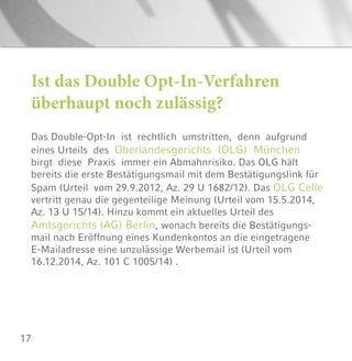17
Ist das Double Opt-In-Verfahren
überhaupt noch zulässig?
Das Double-Opt-In ist rechtlich umstritten, denn aufgrund
eines Urteils des Oberlandesgerichts (OLG) München
birgt diese Praxis immer ein Abmahnrisiko. Das OLG hält
bereits die erste Bestätigungsmail mit dem Bestätigungslink für
Spam (Urteil vom 29.9.2012, Az. 29 U 1682/12). Das OLG Celle
vertritt genau die gegenteilige Meinung (Urteil vom 15.5.2014,
Az. 13 U 15/14). Hinzu kommt ein aktuelles Urteil des
Amtsgerichts (AG) Berlin, wonach bereits die Bestätigungs-
mail nach Eröffnung eines Kundenkontos an die eingetragene
E-Mailadresse eine unzulässige Werbemail ist (Urteil vom
16.12.2014, Az. 101 C 1005/14) .
 