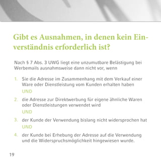19
Gibt es Ausnahmen, in denen kein Ein-
verständnis erforderlich ist?
Nach § 7 Abs. 3 UWG liegt eine unzumutbare Belästigung bei
Werbemails ausnahmsweise dann nicht vor, wenn
1.
2.
3.
4.
Sie die Adresse im Zusammenhang mit dem Verkauf einer
Ware oder Dienstleistung vom Kunden erhalten haben
UND
die Adresse zur Direktwerbung für eigene ähnliche Waren
oder Dienstleistungen verwendet wird
UND
der Kunde der Verwendung bislang nicht widersprochen hat
UND
der Kunde bei Erhebung der Adresse auf die Verwendung
und die Widerspruchsmöglichkeit hingewiesen wurde.
 