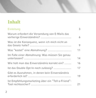 2
Inhalt
Einleitung
Warum erfordert die Versendung von E-Mails das
vorherige Einverständnis? ........................................
Was ist die Konsequenz, wenn ich mich nicht an
das Gesetz halte? ......................................................
Was “kostet” eine Abmahnung? ...............................
Im Falle einer Abmahnung: Was müssen Sie genau
unterlassen? .............................................................
Wie holt man das Einverständnis korrekt ein? .........
Ist das Double Opt-In noch zulässig? .......................
Gibt es Ausnahmen, in denen kein Einverständnis
erforderlich ist? ........................................................
Ist Empfehlungsmarketing über ein “Tell-a-Friend”-
Tool rechtssicher? .....................................................
3
6
9
11
14
16
17
19
21
 