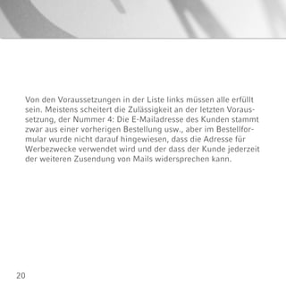 20
Von den Voraussetzungen in der Liste links müssen alle erfüllt
sein. Meistens scheitert die Zulässigkeit an der letzten Voraus-
setzung, der Nummer 4: Die E-Mailadresse des Kunden stammt
zwar aus einer vorherigen Bestellung usw., aber im Bestellfor-
mular wurde nicht darauf hingewiesen, dass die Adresse für
Werbezwecke verwendet wird und der dass der Kunde jederzeit
der weiteren Zusendung von Mails widersprechen kann.
 
