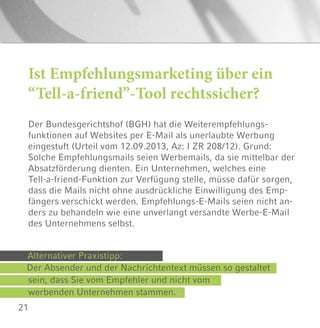 21
Ist Empfehlungsmarketing über ein
“Tell-a-friend”-Tool rechtssicher?
Der Bundesgerichtshof (BGH) hat die Weiterempfehlungs-
funktionen auf Websites per E-Mail als unerlaubte Werbung
eingestuft (Urteil vom 12.09.2013, Az: I ZR 208/12). Grund:
Solche Empfehlungsmails seien Werbemails, da sie mittelbar der
Absatzförderung dienten. Ein Unternehmen, welches eine
Tell-a-friend-Funktion zur Verfügung stelle, müsse dafür sorgen,
dass die Mails nicht ohne ausdrückliche Einwilligung des Emp-
fängers verschickt werden. Empfehlungs-E-Mails seien nicht an-
ders zu behandeln wie eine unverlangt versandte Werbe-E-Mail
des Unternehmens selbst.
Alternativer Praxistipp:
Der Absender und der Nachrichtentext müssen so gestaltet
sein, dass Sie vom Empfehler und nicht vom
werbenden Unternehmen stammen.
 