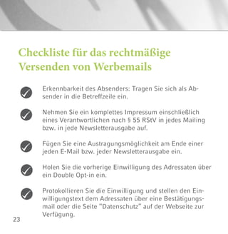 23
Checkliste für das rechtmäßige
Versenden von Werbemails
Erkennbarkeit des Absenders: Tragen Sie sich als Ab-
sender in die Betreffzeile ein.
Nehmen Sie ein komplettes Impressum einschließlich
eines Verantwortlichen nach § 55 RStV in jedes Mailing
bzw. in jede Newsletterausgabe auf.
Fügen Sie eine Austragungsmöglichkeit am Ende einer
jeden E-Mail bzw. jeder Newsletterausgabe ein.
Holen Sie die vorherige Einwilligung des Adressaten über
ein Double Opt-in ein.
Protokollieren Sie die Einwilligung und stellen den Ein-
willigungstext dem Adressaten über eine Bestätigungs-
mail oder die Seite “Datenschutz” auf der Webseite zur
Verfügung.
 