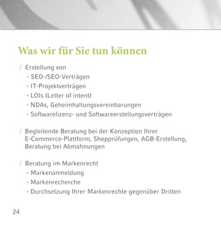 24
Was wir für Sie tun können
/ Erstellung von
	 - SEO-/SEO-Verträgen
- IT-Projektverträgen
- LOIs (Letter of intent)
- NDAs, Geheimhaltungsvereinbarungen
- Softwarelizenz- und Softwareerstellungsverträgen
/ Begleitende Beratung bei der Konzeption Ihrer
E-Commerce-Plattform, Shopprüfungen, AGB-Erstellung,
Beratung bei Abmahnungen
/ Beratung im Markenrecht
- Markenanmeldung
- Markenrecherche
- Durchsetzung Ihrer Markenrechte gegenüber Dritten
 