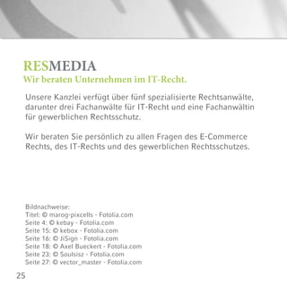 25
Unsere Kanzlei verfügt über fünf spezialisierte Rechtsanwälte,
darunter drei Fachanwälte für IT-Recht und eine Fachanwältin
für gewerblichen Rechtsschutz.
Wir beraten Sie persönlich zu allen Fragen des E-Commerce
Rechts, des IT-Rechts und des gewerblichen Rechtsschutzes.
RESMEDIA
Wir beraten Unternehmen im IT-Recht.
Bildnachweise:
Titel: © marog-pixcells - Fotolia.com
Seite 4: © kebay - Fotolia.com
Seite 15: © kebox - Fotolia.com
Seite 16: © JiSign - Fotolia.com
Seite 18: © Axel Bueckert - Fotolia.com
Seite 23: © Soulsisz - Fotolia.com
Seite 27: © vector_master - Fotolia.com
 