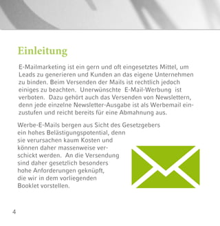 4
E-Mailmarketing ist ein gern und oft eingesetztes Mittel, um
Leads zu generieren und Kunden an das eigene Unternehmen
zu binden. Beim Versenden der Mails ist rechtlich jedoch
einiges zu beachten. Unerwünschte E-Mail-Werbung ist
verboten. Dazu gehört auch das Versenden von Newslettern,
denn jede einzelne Newsletter-Ausgabe ist als Werbemail ein-
zustufen und reicht bereits für eine Abmahnung aus.
Einleitung
Werbe-E-Mails bergen aus Sicht des Gesetzgebers
ein hohes Belästigungspotential, denn
sie verursachen kaum Kosten und
können daher massenweise ver-
schickt werden. An die Versendung
sind daher gesetzlich besonders
hohe Anforderungen geknüpft,
die wir in dem vorliegenden
Booklet vorstellen.
 