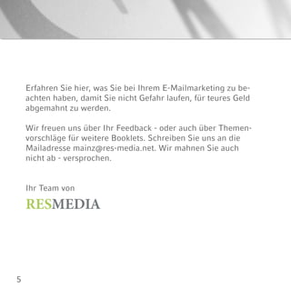 5
Erfahren Sie hier, was Sie bei Ihrem E-Mailmarketing zu be-
achten haben, damit Sie nicht Gefahr laufen, für teures Geld
abgemahnt zu werden.
Wir freuen uns über Ihr Feedback - oder auch über Themen-
vorschläge für weitere Booklets. Schreiben Sie uns an die
Mailadresse mainz@res-media.net. Wir mahnen Sie auch
nicht ab - versprochen.
Ihr Team von
RESMEDIA
 