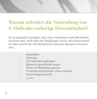 6
Es ist gesetzlich geregelt, dass man niemandem eine Werbemail
schicken darf, ohne dass der Empfänger vorher sein Einverständ-
nis dazu erteilt hat. Als Werbemails sind zum Beispiel einzuord-
nen:
Warum erfordert die Versendung von
E-Mails das vorherige Einverständnis?
Newsletter
Mailings
Zufriedenheitsabfragen
Bewertungsaufforderungen
Mails mit Bestätigungslinks
Produktempfehlungen (Tell-a-friend)
Geburtstagswünsche
u.s.w.
/
/
/
/
/
/
/
/
 