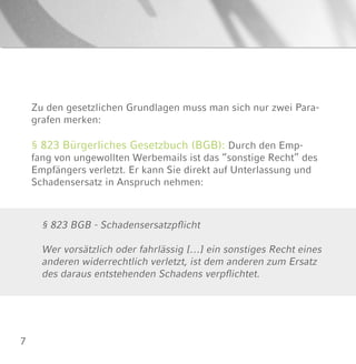 7
Zu den gesetzlichen Grundlagen muss man sich nur zwei Para-
grafen merken:
§ 823 Bürgerliches Gesetzbuch (BGB): Durch den Emp-
fang von ungewollten Werbemails ist das “sonstige Recht” des
Empfängers verletzt. Er kann Sie direkt auf Unterlassung und
Schadensersatz in Anspruch nehmen:
§ 823 BGB - Schadensersatzpflicht
Wer vorsätzlich oder fahrlässig […] ein sonstiges Recht eines
anderen widerrechtlich verletzt, ist dem anderen zum Ersatz
des daraus entstehenden Schadens verpflichtet.
 