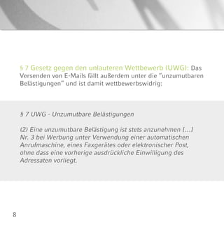 8
§ 7 Gesetz gegen den unlauteren Wettbewerb (UWG): Das
Versenden von E-Mails fällt außerdem unter die “unzumutbaren
Belästigungen” und ist damit wettbewerbswidrig:
§ 7 UWG - Unzumutbare Belästigungen
(2) Eine unzumutbare Belästigung ist stets anzunehmen […]
Nr. 3 bei Werbung unter Verwendung einer automatischen
Anrufmaschine, eines Faxgerätes oder elektronischer Post,
ohne dass eine vorherige ausdrückliche Einwilligung des
Adressaten vorliegt.
 