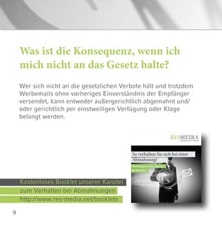 9
Was ist die Konsequenz, wenn ich
mich nicht an das Gesetz halte?
Wer sich nicht an die gesetzlichen Verbote hält und trotzdem
Werbemails ohne vorheriges Einverständnis der Empfänger
versendet, kann entweder außergerichtlich abgemahnt und/
oder gerichtlich per einstweiligen Verfügung oder Klage
belangt werden.
zum Verhalten bei Abmahnungen
http://www.res-media.net/booklets
Kostenloses Booklet unserer Kanzlei
 