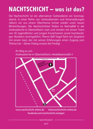 NACHTSCHICHT – was ist das?
Die Nachtschicht ist ein alternativer Gottesdienst am Sonntag-
abend. In einer Reihe von Gottesdiensten und Veranstaltungen
nähern wir uns einem Überthema immer wieder unter neuen
Blickrichtungen. Die Nachtschichten finden im Normalfall in der
Andreaskirche in Obertürkheim statt und werden mit einem Team
von 30 Jugendlichen und jungen Erwachsenen sowie hochkaräti-
gen Musikern durchgeführt. Pfarrer Ralf Vogel führt ein Gespräch
mit einem Gast, der mit seinen Erfahrungen einen Zugang zum
Thema hat – dieser Dialog ersetzt die Predigt.
NACHTSCHICHT
2015
www.nachtschicht-online.de info@nachtschicht-online.de
facebook.com/nachtschicht.stuttgart
Ihr Weg zu uns:
Andreaskirche in Obertürkheim, Heidelbeerstraße 5
S
BRITA
Hotel
AugsburgerStraße
AugsburgerStraße
Mörgelenstraße
Uhlbacher Straße
Heidelbeerstraße
Andreaskirche
Obertürkheim
Heidelbeerstraße 5
Asangstraße
Quittengasse
GöppingerStraße
GöppingerStraße
 