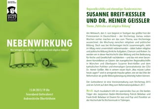 Regionalbischöfin und ehemaliger Bundesminister:
SUSANNE BREIT-KESSLER
UND DR. HEINER GEISSLER
Thema „Politische und religiöse Bildung“
NEBENWIRKUNGWen befragen wir zu Risiken von politischer und religiöser Bildung?
Am Mittwoch, den 3. Juni beginnt in Stuttgart das größte Fest der
Protestanten in Deutschland – der Kirchentag. Genau sieben
Wochen vorher machen wir das zum Thema, was Kirchentage
auszeichnet: die Mischung zwischen religiöser und politischer
Bildung. Doch was bei Kirchentagen leicht zusammengeht, steht
im Alltag meist unvermittelt nebeneinander – dabei haben religiöse
und politische Bildung ähnliche Aufgaben, Chancen und Risiken. So
werden wir in dieser Nachtschicht über Bildung und ihre Bedeutung
für Kirche und Gesellschaft nachdenken – und das mit einer beson-
deren Konstellation an Gästen: der evangelischen Regionalbischöfin
in München und Oberbayern Susanne Breit-Keßler und dem
katholischen Politiker und ehemaligen Generalsekretär der CDU
Dr. Heiner Geißler. Wie in seinem neuen Buch „Was müsste Luther
heute sagen?“ wird er anregende Impulse geben, wie wir das Erbe der
Reformation als große Bildungsbewegung lebendig halten können.
Der Gottesdienst ist eine Vorveranstaltung zum Kirchentag 2015
und ein Schritt auf dem Weg zum Reformationsjubiläum 2017.
Musik: Auch musikalisch tritt ein spannendes Duo an: Die beiden
Träger des Jazzpreises Baden-Württemberg Patrick Bebelaar und
Frank Kroll. Bebelaar ist Dozent für Jazz und Pop und Prorektor an
der Hochschule für Kirchenmusik in Tübingen.
15.04.2015/19 Uhr
Feierabend-Gottesdienst
Andreaskirche Obertürkheim
 