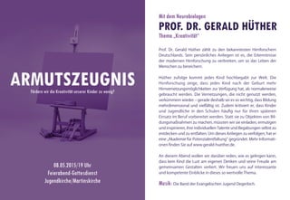 Prof. Dr. Gerald Hüther zählt zu den bekanntesten Hirnforschern
Deutschlands. Sein persönliches Anliegen ist es, die Erkenntnisse
der modernen Hirnforschung zu verbreiten, um so das Leben der
Menschen zu bereichern.
Hüther zufolge kommt jedes Kind hochbegabt zur Welt. Die
Hirnforschung zeige, dass jedes Kind nach der Geburt mehr
Hirnvernetzungsmöglichkeiten zur Verfügung hat, als normalerweise
gebraucht werden. Die Vernetzungen, die nicht genutzt werden,
verkümmern wieder – gerade deshalb sei es so wichtig, dass Bildung
mehrdimensional und vielfältig ist. Zudem kritisiert er, dass Kinder
und Jugendliche in den Schulen häufig nur für ihren späteren
Einsatz im Beruf vorbereitet werden. Statt sie zu Objekten von Bil-
dungsmaßnahmen zu machen, müssten wir sie einladen, ermutigen
und inspirieren, ihre individuellen Talente und Begabungen selbst zu
entdecken und zu entfalten. Um dieses Anliegen zu verfolgen, hat er
eine „Akademie für Potenzialentfaltung“ gegründet. Mehr Informati-
onen finden Sie auf www.gerald-huether.de.
An diesem Abend wollen wir darüber reden, wie es gelingen kann,
dass kein Kind die Lust am eigenen Denken und seine Freude am
gemeinsamen Gestalten verliert. Wir freuen uns auf interessante
und kompetente Einblicke in dieses so wertvolle Thema.
Musik: Die Band der Evangelischen Jugend Degerloch.
ARMUTSZEUGNISFördern wir die Kreativität unserer Kinder zu wenig?
08.05.2015/19 Uhr
Feierabend-Gottesdienst
Jugendkirche/Martinskirche
Mit dem Neurobiologen
PROF. DR. GERALD HÜTHER
Thema „Kreativität“
 