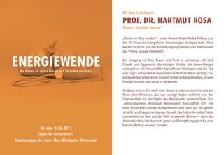 Mit dem Soziologen
PROF. DR. HARTMUT ROSA
Thema „Soziales Lernen“
„Damit wir klug werden“ – unter diesem Motto findet Anfang Juni
der 35. Deutsche Evangelische Kirchentag in Stuttgart statt. Diese
Nachtschicht ist Teil des Kirchentagprogrammes und thematisiert
das Thema „soziale Intelligenz“.
Der Umgang mit Wut, Trauer und Frust ist schwierig – oft sind
Gewalt und Aggression die einzigen Ventile, mit dieser Energie
umzugehen. Die hasserfüllten Krawalle von Hooligans und der Tod
von Tugce Albayrak hat dies auf erschütternde Weise gezeigt. Da-
bei bietet das Leben einen bunten Strauß an Möglichkeiten, unsere
Energie sinnvoll und sozial zu verwerten.
An kaum einem Ort weiß man davon besser zu berichten als am
Rems-Murr-Klinikum, das nur wenige Meter entfernt von der
Gedenkstätte für die Opfer des Amoklaufes entfernt liegt. Das
„Aktionsbündnis Amoklauf Winnenden“ beschäftigt sich mit
dem Entwickeln sozialer Kompetenzen und setzt auf ein gesell-
schaftliches Engagement gegen Gewalt. Nach dem Amoklauf hätte
man wirklich an Gott und der Welt verzweifeln können – doch das
Aktionsbündnis hat das nicht getan und kämpft engagiert für eine
bessere Welt an unseren Schulen.
ENERGIEWENDE
04. oder 05.06.2015
Open-Air-Gottesdienst
Haupteingang des Rems-Murr-Klinikums, Winnenden
Wie können wir unsere Energie auch für andere einsetzen?
 