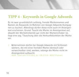 10
Es ist zwar grundsätzlich zulässig, fremde Markennamen und
Namen als Keywords im Rahmen von Google Adwords-Kampag-
nen zu buchen. Allerdings dürfen diese nicht auch im Anzeigen-
text erscheinen. Grund: Taucht die Marke im Anzeigentext auf,
obwohl der Werbetreibende gar nicht der Markeninhaber ist,
liegt eine sog. Täuschung über die Herkunftsfunktion der Marke
vor.
TIPP 4 - Keywords in Google Adwords
/ Unternehmen dürfen bei Google Adwords mit Schlüssel-
wörtern, die mit einer fremden Marke identisch oder
verwechselbar sind, werben, solange die Marke nicht im
Anzeigentext auftaucht.
(BGH, Urteil vom 13.12.2012, Az. I ZR 217/10 - MOST-Pralinen)
 