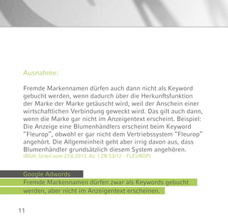 11
Ausnahme:
Fremde Markennamen dürfen auch dann nicht als Keyword
gebucht werden, wenn dadurch über die Herkunftsfunktion
der Marke der Marke getäuscht wird, weil der Anschein einer
wirtschaftlichen Verbindung geweckt wird. Das gilt auch dann,
wenn die Marke gar nicht im Anzeigentext erscheint. Beispiel:
Die Anzeige eine Blumenhändlers erscheint beim Keyword
“Fleurop”, obwohl er gar nicht dem Vertriebssystem “Fleurop”
angehört. Die Allgemeinheit geht aber irrig davon aus, dass
Blumenhändler grundsätzlich diesem System angehören.
(BGH, Urteil vom 27.6.2013, Az: I ZR 53/12 - FLEUROP)
Google Adwords
Fremde Markennamen dürfen zwar als Keywords gebucht
werden, aber nicht im Anzeigentext erscheinen.
 