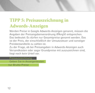 12
Werden Preise in Google Adwords-Anzeigen genannt, müssen die
Angaben der Preisangabenverordnung (PAngV) entsprechen.
Das bedeutet: Es dürfen nur Gesamtpreise genannt werden. Das
ist der Preis, der einschließlich der Umsatzsteuer und sonstiger
Preisbestandteile zu zahlen ist.
Zu der Frage, ob bei Preisangaben in Adwords-Anzeigen auch
Versandkosten oder sogar Grundpreise mit auszuzeichnen sind,
liegt noch kein Urteil vor.
TIPP 5: Preisauszeichnung in
Adwords-Anzeigen
Preisauszeichnung
nur Brutto-Preise
Geben Sie in Anzeigentexten
 