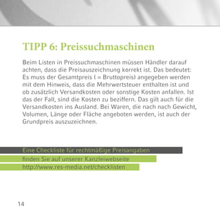 14
TIPP 6: Preissuchmaschinen
Beim Listen in Preissuchmaschinen müssen Händler darauf
achten, dass die Preisauszeichnung korrekt ist. Das bedeutet:
Es muss der Gesamtpreis ( = Bruttopreis) angegeben werden
mit dem Hinweis, dass die Mehrwertsteuer enthalten ist und
ob zusätzlich Versandkosten oder sonstige Kosten anfallen. Ist
das der Fall, sind die Kosten zu beziffern. Das gilt auch für die
Versandkosten ins Ausland. Bei Waren, die nach nach Gewicht,
Volumen, Länge oder Fläche angeboten werden, ist auch der
Grundpreis auszuzeichnen.
Eine Checkliste für rechtmäßige Preisangaben
finden Sie auf unserer Kanzleiwebseite
http://www.res-media.net/checklisten
 