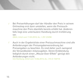 15
Bei Preiserhöhungen darf der Händler den Preis in seinem
Onlineshop erst dann umstellen, wenn die Preissuch-
maschine den Preis ebenfalls bereits erhöht hat. Anderen-
falls liegt eine unterlautere Handlung durch Irreführung
vor.
(BGH, Urteil vom 11.03.2010; Az.: I ZR 123/08)
Auch in der Ergebnisliste einer Preissuchmaschine sind alle
Anforderungen der Preisangabenverordnung bei
Preisangaben zu beachten. Es sind daher auch zwingend
die Versandkosten mitanzugeben. Deren Einblendung
lediglich durch einen „Mouse-Over-Effekt“ genügt den
Anforderungen nicht.
(LG Hamburg, Urteil vom 13.06.2014; Az.: 315 O 150/14)
/
/
 