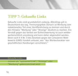 16
Gekaufte Links sind grundsätzlich zulässig. Allerdings gilt in
Deutschland das sog. Trennungsgebot: Danach ist Werbung vom
redaktionellen Teil einer Veröffentlichung zu trennen und durch
den Hinweis “Werbung” oder “Anzeige” deutlich zu machen. Ein
Verstoß gegen das Verbot von Schleichwerbung ist auch wettbe-
werbsrechtlich unzulässig und kann daher abgemahnt werden.
Denn nach § 4 Nr. 3 des Gesetzes gegen den unlauteren Wett-
bewerb (UWG) handelt unlauter, wer “den Werbecharakter von
geschäftlichen Handlungen verschleiert.”
TIPP 7: Gekaufte Links
müssen als “sponsored Link”, “Anzeige” oder
Gekaufte Links
“Werbung” gekennzeichnet sein!
 