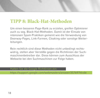 18
TIPP 8: Black-Hat-Methoden
Um einen besseren Page-Rank zu erzielen, greifen Optimierer
auch zu sog. Black-Hat-Methoden. Damit ist der Einsatz von
intensiven Spam-Praktiken gemeint wie die Verwendung von
Doorway-Pages, Link-Farmen, Cloaking oder sonstige Weiter-
leitungen.
Rein rechtlich sind diese Methoden nicht unbedingt rechts-
widrig, stellen aber Verstöße gegen die Richtlinien der Such-
maschinenbetreiber dar. Diese können zum Ausschluss der
Webseite bei den Suchmaschinen zur Folge haben.
Halten Sie die Google Richtlinien ein:
https://support.google.com/webmasters/answer/35769?hl=de
 