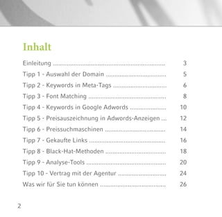2
Inhalt
Einleitung .................................................................
Tipp 1 - Auswahl der Domain ...................................
Tipp 2 - Keywords in Meta-Tags ...............................
Tipp 3 - Font Matching .............................................
Tipp 4 - Keywords in Google Adwords .....................
Tipp 5 - Preisauszeichnung in Adwords-Anzeigen ...
Tipp 6 - Preissuchmaschinen ...................................
Tipp 7 - Gekaufte Links ............................................
Tipp 8 - Black-Hat-Methoden ...................................
Tipp 9 - Analyse-Tools ..............................................
Tipp 10 - Vertrag mit der Agentur ............................
Was wir für Sie tun können ......................................
3
5
6
8
10
12
14
16
18
20
24
26
 