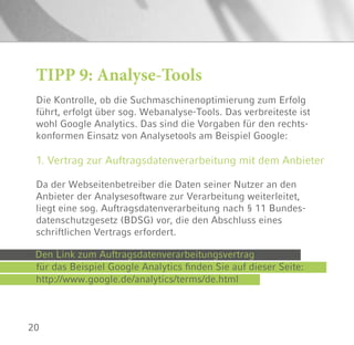 20
TIPP 9: Analyse-Tools
Die Kontrolle, ob die Suchmaschinenoptimierung zum Erfolg
führt, erfolgt über sog. Webanalyse-Tools. Das verbreiteste ist
wohl Google Analytics. Das sind die Vorgaben für den rechts-
konformen Einsatz von Analysetools am Beispiel Google:
1. Vertrag zur Auftragsdatenverarbeitung mit dem Anbieter
Da der Webseitenbetreiber die Daten seiner Nutzer an den
Anbieter der Analysesoftware zur Verarbeitung weiterleitet,
liegt eine sog. Auftragsdatenverarbeitung nach § 11 Bundes-
datenschutzgesetz (BDSG) vor, die den Abschluss eines
schriftlichen Vertrags erfordert.
Den Link zum Auftragsdatenverarbeitungsvertrag
für das Beispiel Google Analytics finden Sie auf dieser Seite:
http://www.google.de/analytics/terms/de.html
 
