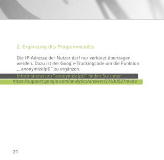 21
2. Ergänzung des Programmcodes
Die IP-Adresse der Nutzer darf nur verkürzt übertragen
werden. Dazu ist der Google-Trackingcode um die Funktion
„_anonymizeIp()“ zu ergänzen.
https://support.google.com/analytics/answer/2763052?hl=de
Informationen zu “anonymizeIp()” finden Sie unter
 