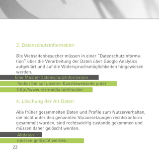 22
4. Löschung der Alt-Daten
Alle früher gesammelten Daten und Profile zum Nutzerverhalten,
die nicht unter den genannten Voraussetzungen rechtskonform
gesammelt wurden, sind rechtswidrig zustande gekommen und
müssen daher gelöscht werden.
3. Datenschutzinformation
Die Webseitenbesucher müssen in einer “Datenschutzinforma-
tion” über die Verarbeitung der Daten über Google Analytics
aufgeklärt und auf die Widerspruchsmöglichkeiten hingewiesen
werden.
Eine Muster-Datenschutzinformation
finden Sie auf unserer Kanzleiwebseite unter
http://www.res-media.net/muster
Altdaten
müssen gelöscht werden.
 
