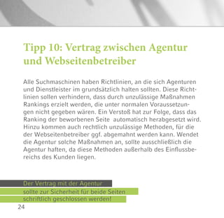 24
Alle Suchmaschinen haben Richtlinien, an die sich Agenturen
und Dienstleister im grundsätzlich halten sollten. Diese Richt-
linien sollen verhindern, dass durch unzulässige Maßnahmen
Rankings erzielt werden, die unter normalen Voraussetzun-
gen nicht gegeben wären. Ein Verstoß hat zur Folge, dass das
Ranking der beworbenen Seite automatisch herabgesetzt wird.
Hinzu kommen auch rechtlich unzulässige Methoden, für die
der Webseitenbetreiber ggf. abgemahnt werden kann. Wendet
die Agentur solche Maßnahmen an, sollte ausschließlich die
Agentur haften, da diese Methoden außerhalb des Einflussbe-
reichs des Kunden liegen.
Tipp 10: Vertrag zwischen Agentur
und Webseitenbetreiber
Der Vertrag mit der Agentur
sollte zur Sicherheit für beide Seiten
schriftlich geschlossen werden!
 