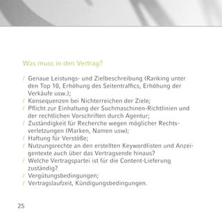 25
Was muss in den Vertrag?
/ Genaue Leistungs- und Zielbeschreibung (Ranking unter
den Top 10, Erhöhung des Seitentraffics, Erhöhung der
Verkäufe usw.);
/ Konsequenzen bei Nichterreichen der Ziele;
/ Pflicht zur Einhaltung der Suchmaschinen-Richtlinien und
der rechtlichen Vorschriften durch Agentur;
/ Zuständigkeit für Recherche wegen möglicher Rechts-
verletzungen (Marken, Namen usw);
/ Haftung für Verstöße;
/ Nutzungsrechte an den erstellten Keywordlisten und Anzei-
gentexte auch über das Vertragsende hinaus?
/ Welche Vertragspartei ist für die Content-Lieferung
zuständig?
/ Vergütungsbedingungen;
/ Vertragslaufzeit, Kündigungsbedingungen.
 