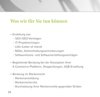26
Was wir für Sie tun können
• Erstellung von
	 - SEO-/SEO-Verträgen
- IT-Projektverträgen
- LOIs (Letter of intent)
- NDAs, Geheimhaltungsvereinbarungen
- Softwarelizenz- und Softwareerstellungsverträgen
• Begleitende Beratung bei der Konzeption Ihrer
E-Commerce-Plattform, Shopprüfungen, AGB-Erstellung
• Beratung im Markenrecht
- Markenanmeldung
- Markenrecherche
- Durchsetzung Ihrer Markenrechte gegenüber Dritten
 