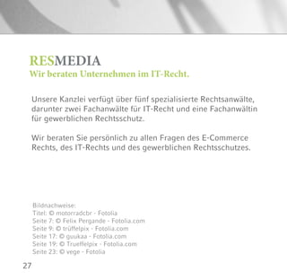 27
Unsere Kanzlei verfügt über fünf spezialisierte Rechtsanwälte,
darunter zwei Fachanwälte für IT-Recht und eine Fachanwältin
für gewerblichen Rechtsschutz.
Wir beraten Sie persönlich zu allen Fragen des E-Commerce
Rechts, des IT-Rechts und des gewerblichen Rechtsschutzes.
RESMEDIA
Wir beraten Unternehmen im IT-Recht.
Bildnachweise:
Titel: © motorradcbr - Fotolia
Seite 7: © Felix Pergande - Fotolia.com
Seite 9: © trüffelpix - Fotolia.com
Seite 17: © guukaa - Fotolia.com
Seite 19: © Trueffelpix - Fotolia.com
Seite 23: © vege - Fotolia
 