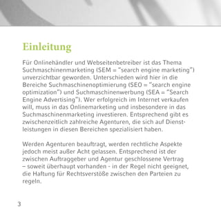 3
Für Onlinehändler und Webseitenbetreiber ist das Thema
Suchmaschinenmarketing (SEM = “search engine marketing”)
unverzichtbar geworden. Unterschieden wird hier in die
Bereiche Suchmaschinenoptimierung (SEO = “search engine
optimization”) und Suchmaschinenwerbung (SEA = “Search
Engine Advertising”). Wer erfolgreich im Internet verkaufen
will, muss in das Onlinemarketing und insbesondere in das
Suchmaschinenmarketing investieren. Entsprechend gibt es
zwischenzeitlich zahlreiche Agenturen, die sich auf Dienst-
leistungen in diesen Bereichen spezialisiert haben.
Werden Agenturen beauftragt, werden rechtliche Aspekte
jedoch meist außer Acht gelassen. Entsprechend ist der
zwischen Auftraggeber und Agentur geschlossene Vertrag
– soweit überhaupt vorhanden - in der Regel nicht geeignet,
die Haftung für Rechtsverstöße zwischen den Parteien zu
regeln.
Einleitung
 