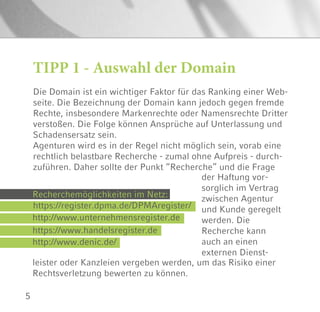 5
Die Domain ist ein wichtiger Faktor für das Ranking einer Web-
seite. Die Bezeichnung der Domain kann jedoch gegen fremde
Rechte, insbesondere Markenrechte oder Namensrechte Dritter
verstoßen. Die Folge können Ansprüche auf Unterlassung und
Schadensersatz sein.
Agenturen wird es in der Regel nicht möglich sein, vorab eine
rechtlich belastbare Recherche - zumal ohne Aufpreis - durch-
zuführen. Daher sollte der Punkt “Recherche” und die Frage
TIPP 1 - Auswahl der Domain
der Haftung vor-
sorglich im Vertrag
zwischen Agentur
und Kunde geregelt
werden. Die
Recherche kann
auch an einen
externen Dienst-
Recherchemöglichkeiten im Netz:
https://register.dpma.de/DPMAregister/
http://www.unternehmensregister.de
https://www.handelsregister.de
http://www.denic.de/
leister oder Kanzleien vergeben werden, um das Risiko einer
Rechtsverletzung bewerten zu können.
 