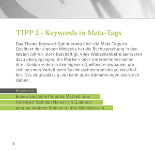 6
TIPP 2 - Keywords in Meta-Tags
Das Thema Keyword-Optimierung über die Meta-Tags im
Quelltext der eigenen Webseite hat die Rechtsprechung in den
letzten Jahren stark beschäftigt. Viele Webseitenbetreiber waren
dazu übergegangen, die Marken- oder Unternehmensnamen
ihrer Konkurrenten in den eigenen Quelltext einzubauen, um
sich so einen Vorteil beim Suchmaschinenranking zu verschaf-
fen. Das ist unzulässig und kann teure Abmahnungen nach sich
ziehen.
Keywords
Bauen Sie keine fremden Marken oder
sonstigen fremden Namen im Quelltext
oder an anderen Stellen in Ihrer Webseite ein.
 