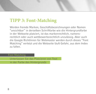 8
TIPP 3: Font-Matching
Werden fremde Marken, Geschäftsbezeichnungen oder Namen
“unsichtbar” in derselben Schriftfarbe wie die Hintergrundfarbe
in der Webseite platziert, ist das markenrechtlich, namens-
rechtlich oder auch wettbewerbsrechtlich unzulässig. Aber auch
die Google Richtlinien für Webmaster werden durch dieses “Font
Matching” verletzt und die Webseite läuft Gefahr, aus dem Index
zu fallen.
Font Matching
Unterlassen Sie das Platzieren von Text
in der Farbe des Hintergrunds
 